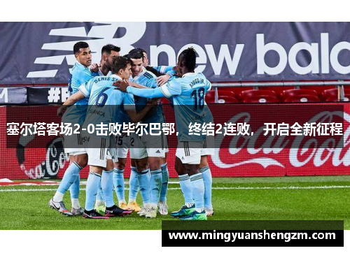 塞尔塔客场2-0击败毕尔巴鄂，终结2连败，开启全新征程