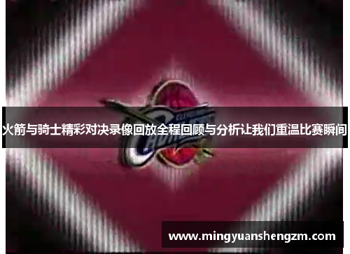 火箭与骑士精彩对决录像回放全程回顾与分析让我们重温比赛瞬间