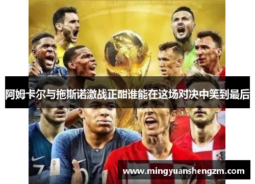 阿姆卡尔与拖斯诺激战正酣谁能在这场对决中笑到最后