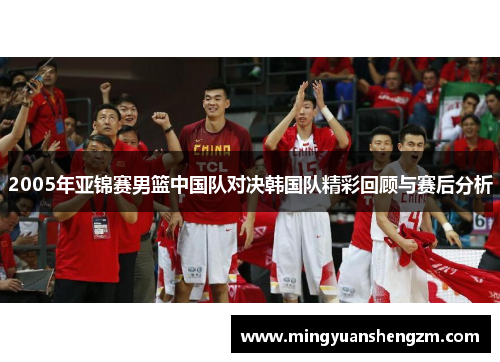 2005年亚锦赛男篮中国队对决韩国队精彩回顾与赛后分析