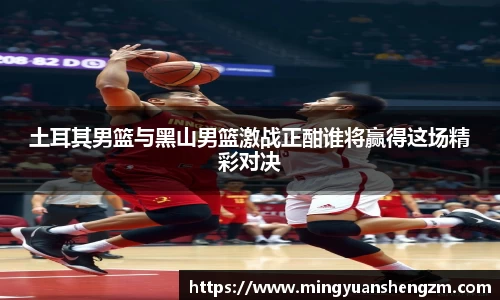 beats365土耳其男篮与黑山男篮激战正酣谁将赢得这场精彩对决